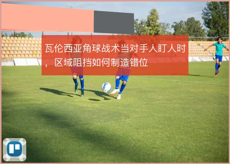 瓦伦西亚角球战术当对手人盯人时,区域阻挡如何制造错位