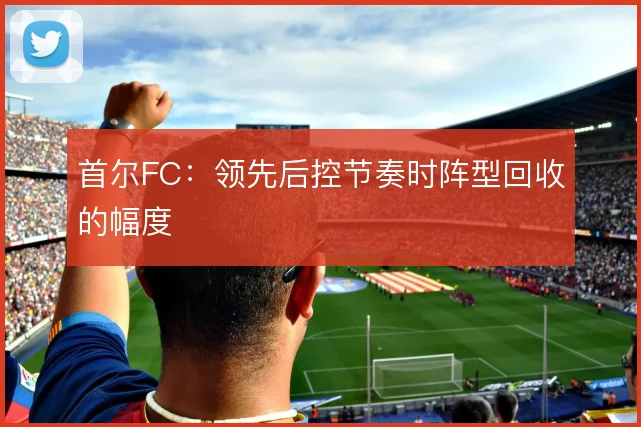 首尔FC：领先后控节奏时阵型回收的幅度