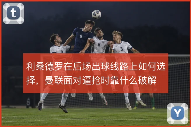 利桑德罗在后场出球线路上如何选择,曼联面对逼抢时靠什么破解