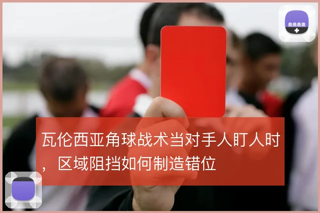 瓦伦西亚角球战术当对手人盯人时,区域阻挡如何制造错位