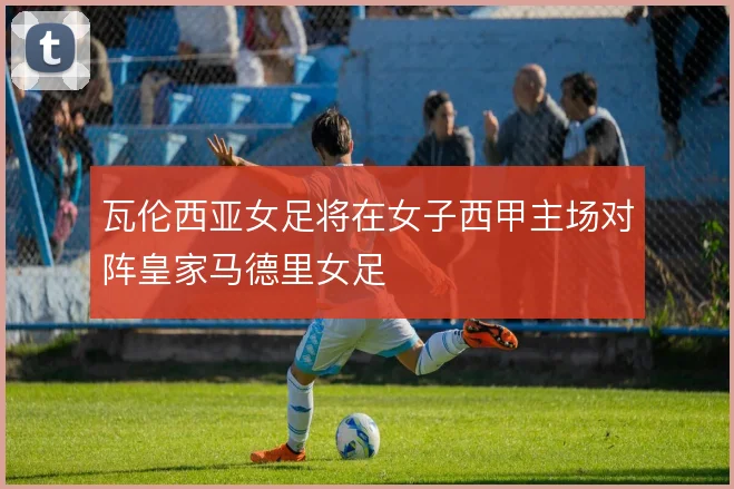 瓦伦西亚女足将在女子西甲主场对阵皇家马德里女足