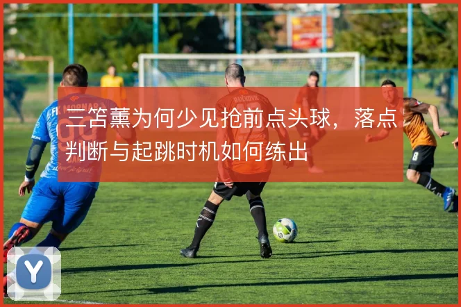 三笘薰为何少见抢前点头球,落点判断与起跳时机如何练出