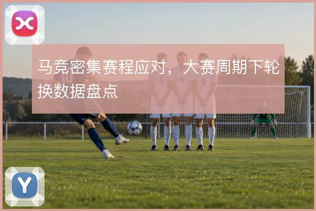 马竞密集赛程应对，大赛周期下轮换数据盘点