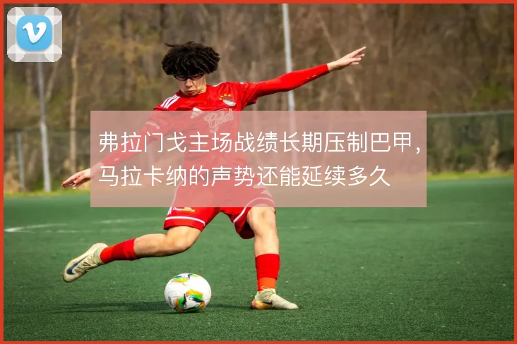 弗拉门戈主场战绩长期压制巴甲，马拉卡纳的声势还能延续多久