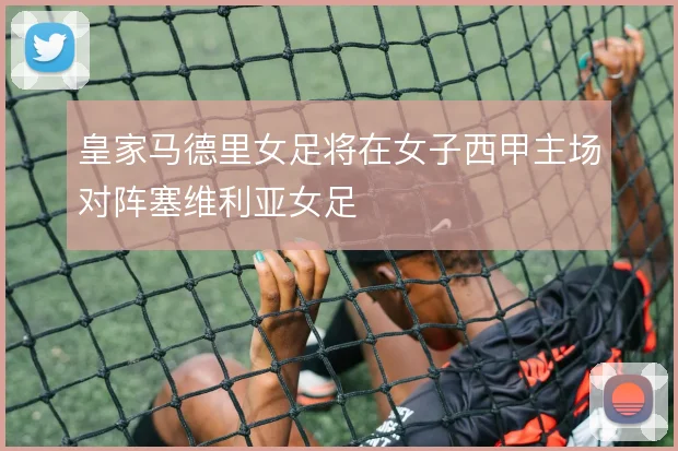 皇家马德里女足将在女子西甲主场对阵塞维利亚女足