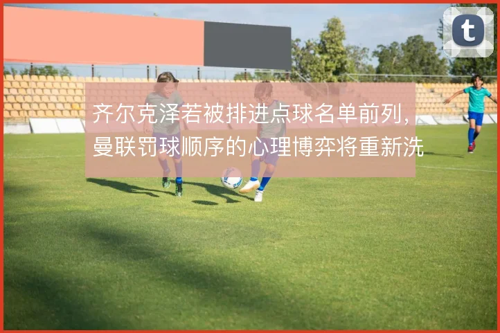 齐尔克泽若被排进点球名单前列,曼联罚球顺序的心理博弈将重新洗牌