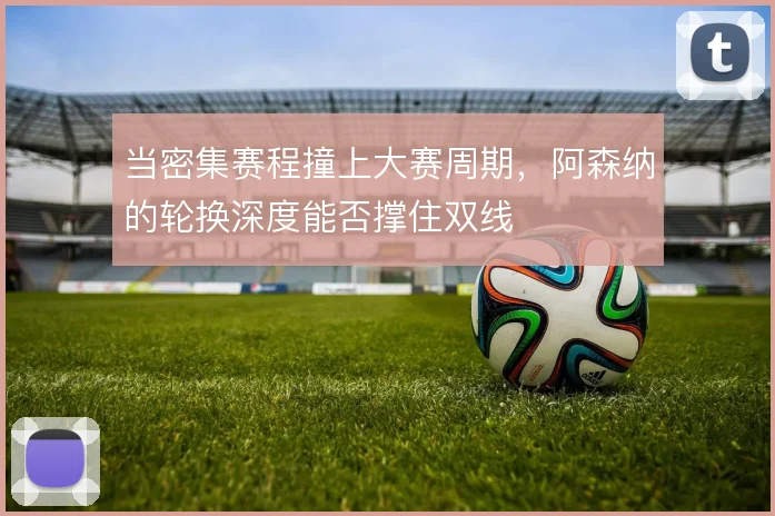 当密集赛程撞上大赛周期,阿森纳的轮换深度能否撑住双线