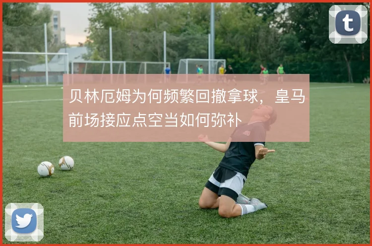 贝林厄姆为何频繁回撤拿球，皇马前场接应点空当如何弥补