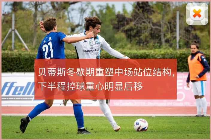 贝蒂斯冬歇期重塑中场站位结构，下半程控球重心明显后移