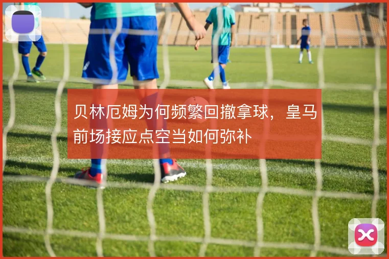 贝林厄姆为何频繁回撤拿球，皇马前场接应点空当如何弥补
