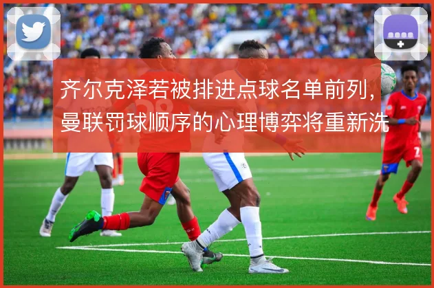 齐尔克泽若被排进点球名单前列,曼联罚球顺序的心理博弈将重新洗牌