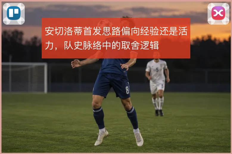 安切洛蒂首发思路偏向经验还是活力，队史脉络中的取舍逻辑