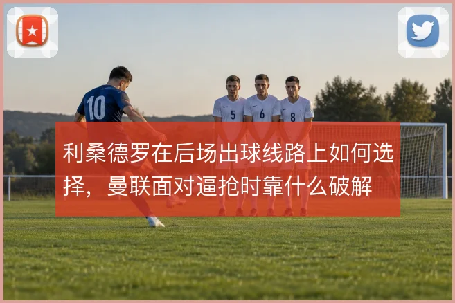 利桑德罗在后场出球线路上如何选择，曼联面对逼抢时靠什么破解