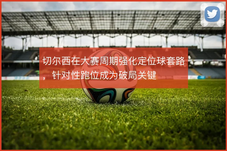 切尔西在大赛周期强化定位球套路，针对性跑位成为破局关键