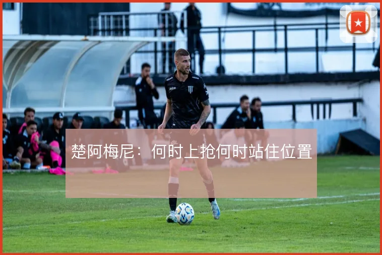 楚阿梅尼:何时上抢何时站住位置