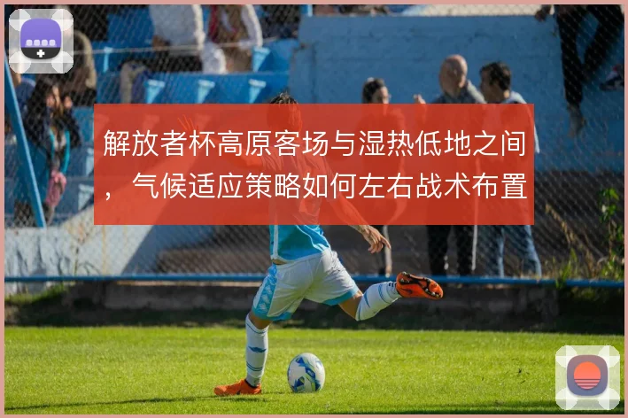 解放者杯高原客场与湿热低地之间，气候适应策略如何左右战术布置