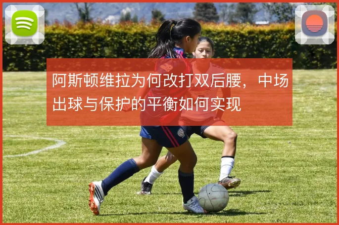 阿斯顿维拉为何改打双后腰，中场出球与保护的平衡如何实现