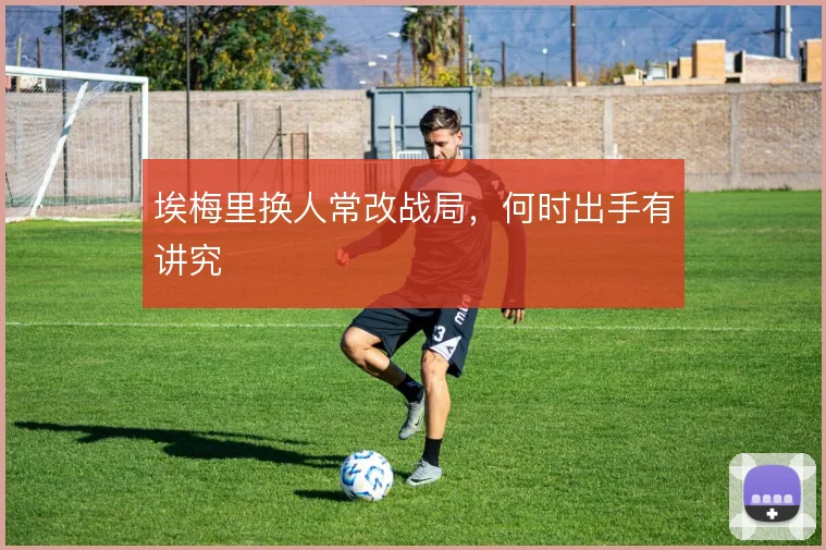埃梅里换人常改战局,何时出手有讲究