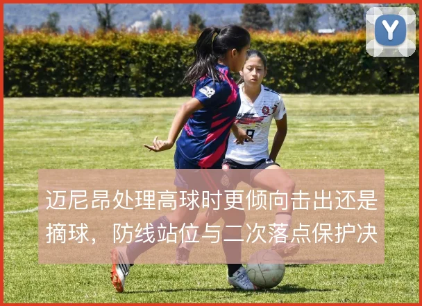 迈尼昂处理高球时更倾向击出还是摘球，防线站位与二次落点保护决定风险