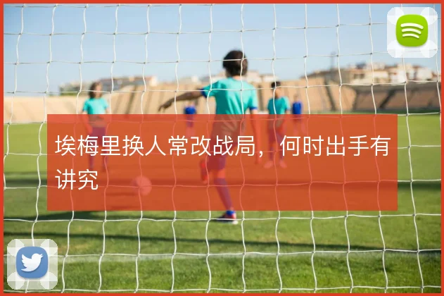埃梅里换人常改战局,何时出手有讲究