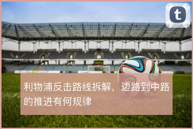 利物浦反击路线拆解,边路到中路的推进有何规律