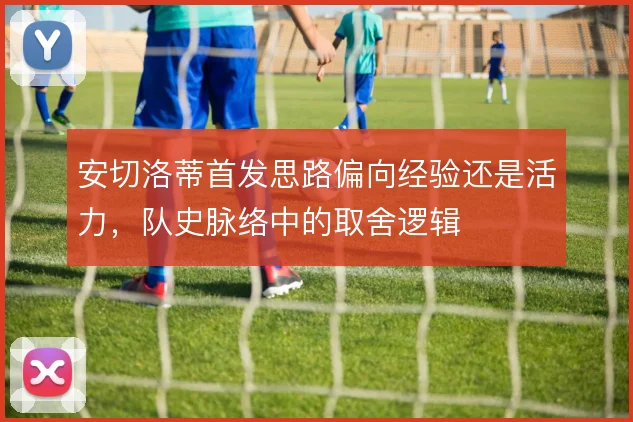 安切洛蒂首发思路偏向经验还是活力，队史脉络中的取舍逻辑