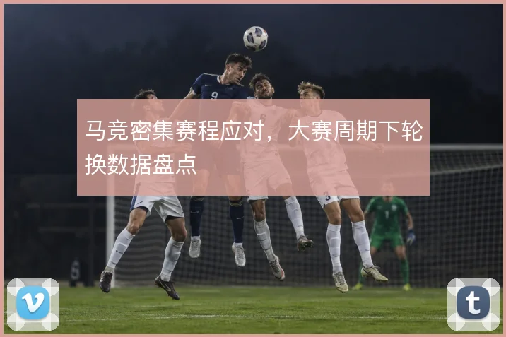 马竞密集赛程应对，大赛周期下轮换数据盘点